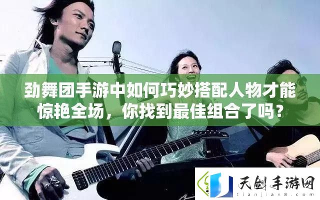劲舞团手游中如何巧妙搭配人物才能惊艳全场