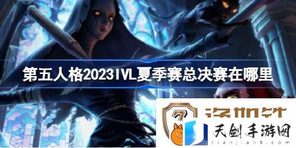 第五人格2023IVL夏季赛总决赛在哪里-第五人格2023IVL夏季赛赛程介绍
