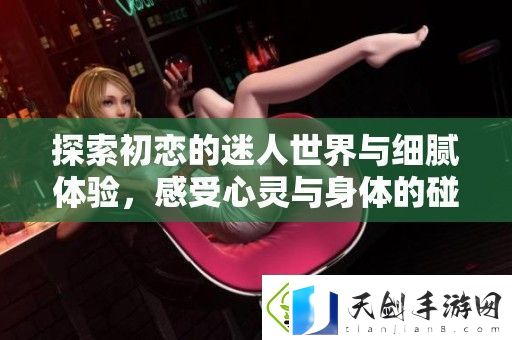 探索初恋的迷人世界与细腻体验-感受心灵与身体的碰撞与成长之旅