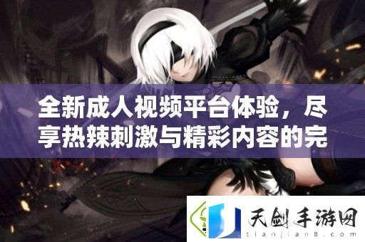 全新成人视频平台体验-尽享热辣刺激与精彩内容的完美结合
