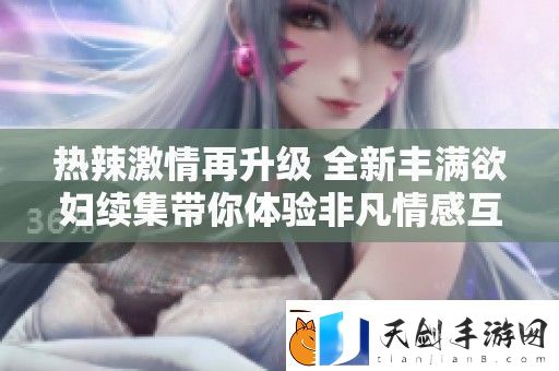 热辣激情再升级-全新丰满欲妇续集带你体验非凡情感互动