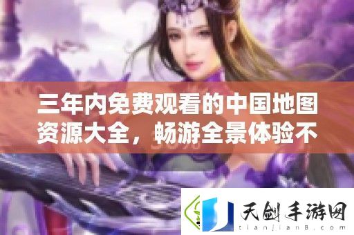 三年内免费观看的中国地图资源大全-畅游全景体验不容错过