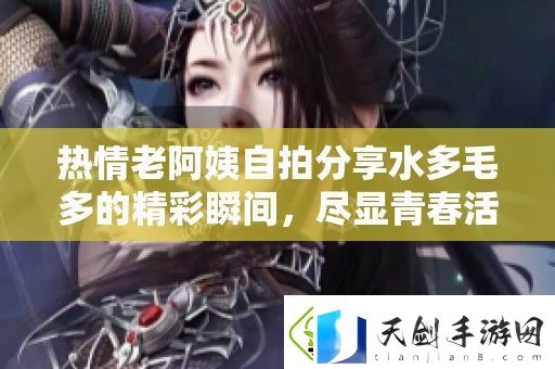 热情老阿姨自拍分享水多毛多的精彩瞬间-尽显青春活力与魅力
