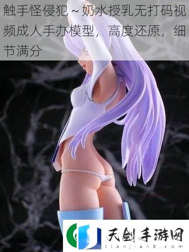 触手怪侵犯～奶水授乳无打码视频成人手办模型-高度还原-细节满分